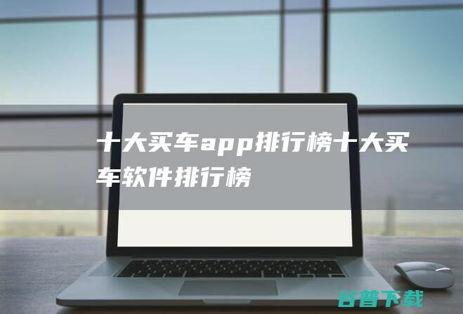 十大买车app排行榜 (十大买车软件排行榜)